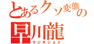 とあるクソ変態でバカの早川龍（マジキショイ）