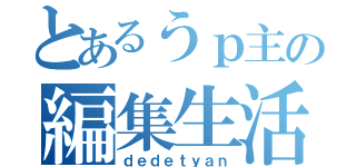 とあるうｐ主の編集生活（ｄｅｄｅｔｙａｎ）