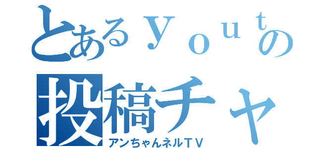 とあるｙｏｕｔｕｂｅｒの投稿チャンネル（アンちゃんネルＴＶ）