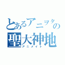 とあるアニヲタの聖大神地（アニメイト）