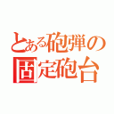 とある砲弾の固定砲台（）