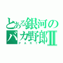 とある銀河のバカ野郎Ⅱ（ＰＡＲＴ）