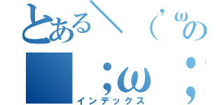 とある＼（'ω' ）／の（；ω；）（インデックス）