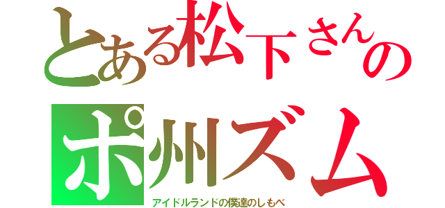 とある松下さんのポ州ズム（アイドルランドの僕達のしもべ）