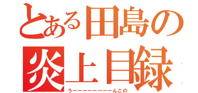 とある田島の炎上目録（うーーーーーーーーんこの）