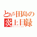 とある田島の炎上目録（うーーーーーーーーんこの）