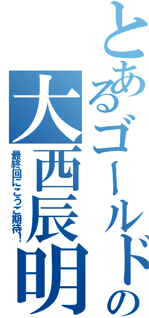 とあるゴールドの大西辰明（最終回にこうご期待！）