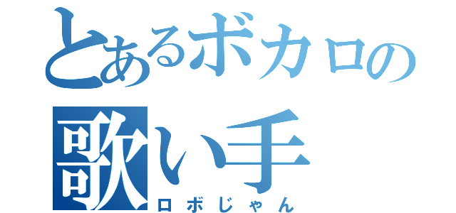 とあるボカロの歌い手（ロボじゃん）