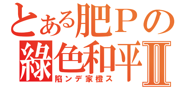 とある肥Ｐの綠色和平Ⅱ（陷ンデ家橙ス）