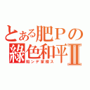 とある肥Ｐの綠色和平Ⅱ（陷ンデ家橙ス）