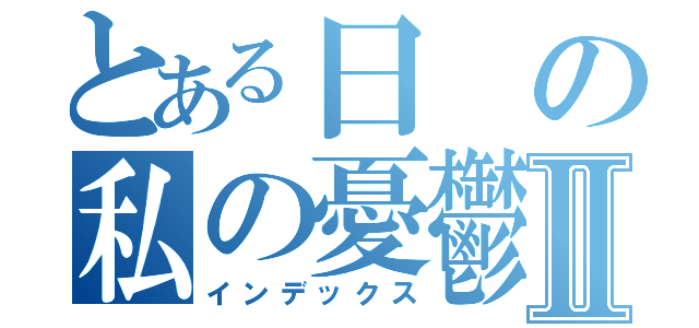 とある日の私の憂鬱Ⅱ（インデックス）