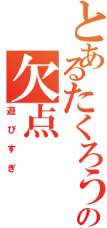 とあるたくろうの欠点（遊びすぎ）