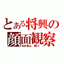 とある将興の顔面観察（吐き気よ、来い！）