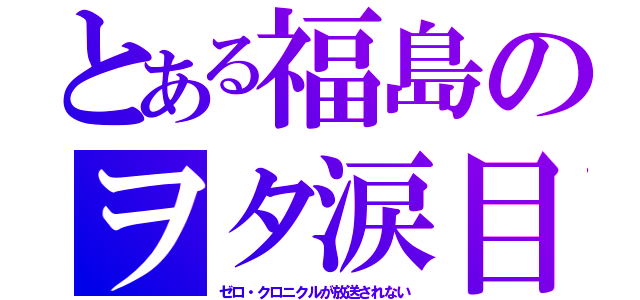 とある福島のヲタ涙目（ゼロ・クロニクルが放送されない）