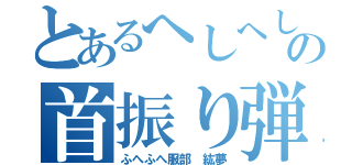 とあるへしへしの首振り弾（ふへふへ服部 紘夢）