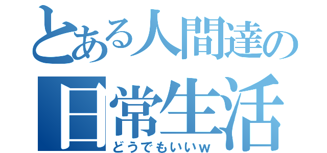 とある人間達の日常生活（どうでもいいｗ）