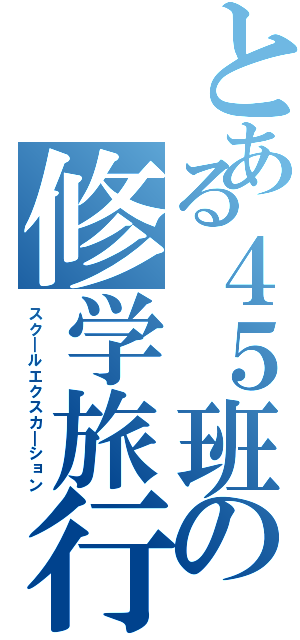 とある４５班の修学旅行（スク＿ルエクスカ＿ション）