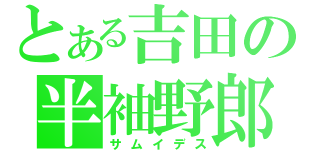 とある吉田の半袖野郎（サムイデス）