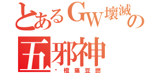 とあるＧＷ壞滅の五邪神（霉 橙 痛 豆 撚）