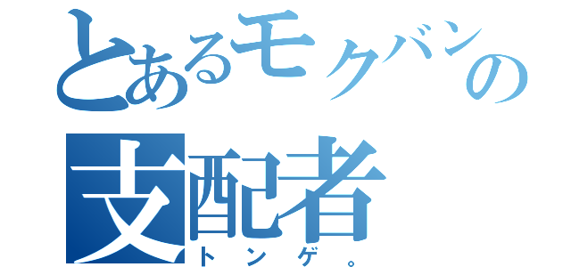 とあるモクバンの支配者（トンゲ。）