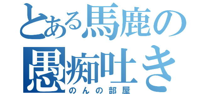 とある馬鹿の愚痴吐き場（のんの部屋）