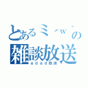 とあるミ´ｗ｀ミの雑談放送（ｇｄｇｄ放送）