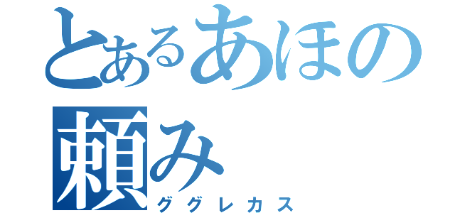 とあるあほの頼み（ググレカス）