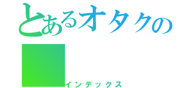 とあるオタクの（インデックス）