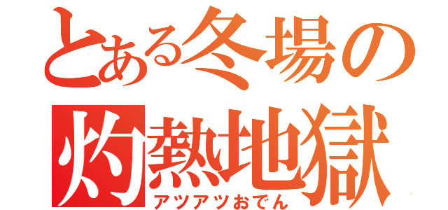 とある冬場の灼熱地獄（アツアツおでん）