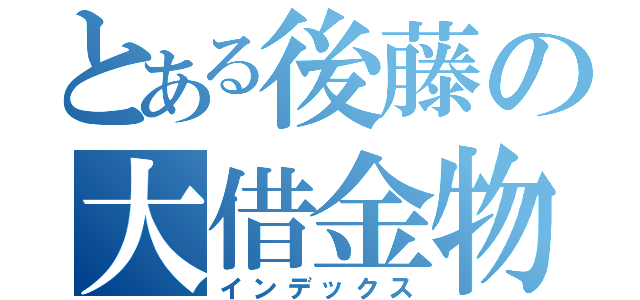 とある後藤の大借金物語（インデックス）