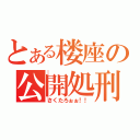 とある楼座の公開処刑（さくたろぉぉ！！）