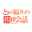 とある福井の挨拶会話（あさっぱらから・・・）