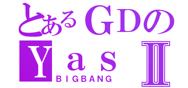 とあるＧＤのＹａｓⅡ（ＢＩＧＢＡＮＧ）