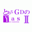 とあるＧＤのＹａｓⅡ（ＢＩＧＢＡＮＧ）