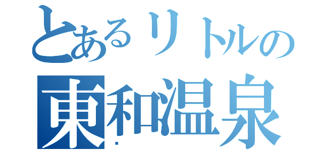 とあるリトルの東和温泉（♨）