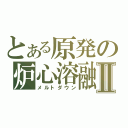 とある原発の炉心溶融Ⅱ（メルトダウン）