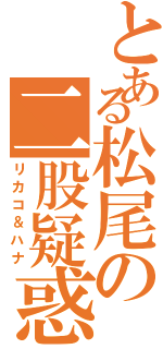 とある松尾の二股疑惑Ⅱ（リカコ＆ハナ）