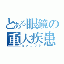 とある眼鏡の重大疾患（カッコツケ）