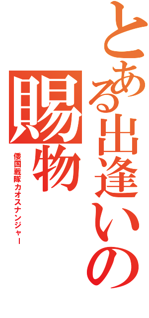 とある出逢いの賜物（倭国戦隊カオスナンジャー）