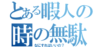 とある暇人の時の無駄遣い（なにすればいいの？）