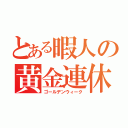 とある暇人の黄金連休（ゴールデンウィーク）