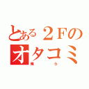 とある２Ｆのオタコミュ（俺ら）