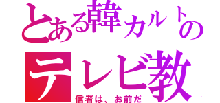 とある韓カルトのテレビ教（信者は、お前だ）