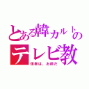 とある韓カルトのテレビ教（信者は、お前だ）