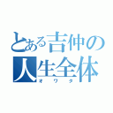 とある吉仲の人生全体（オワタ）