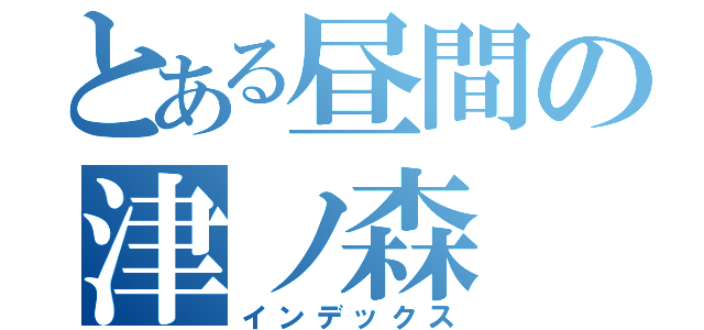 とある昼間の津ノ森（インデックス）