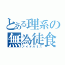 とある理系の無為徒食（アイドルネス）