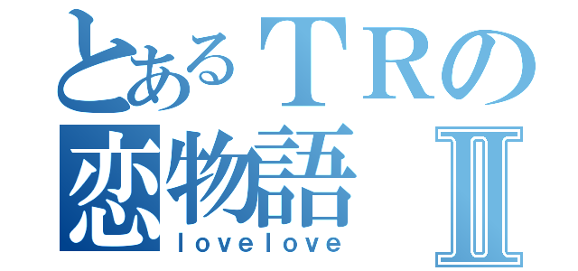 とあるＴＲの恋物語Ⅱ（ｌｏｖｅｌｏｖｅ）