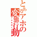 とあるアホの変態行動（アホ丸出し）