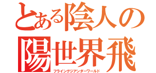 とある陰人の陽世界飛翔（フライングジアンダーワールド）